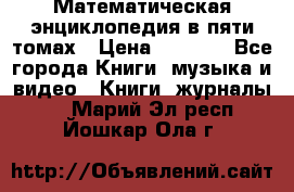 Математическая энциклопедия в пяти томах › Цена ­ 1 000 - Все города Книги, музыка и видео » Книги, журналы   . Марий Эл респ.,Йошкар-Ола г.